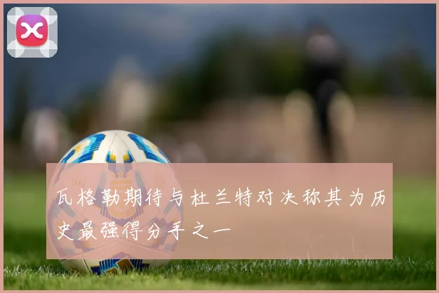 瓦格勒期待与杜兰特对决称其为历史最强得分手之一