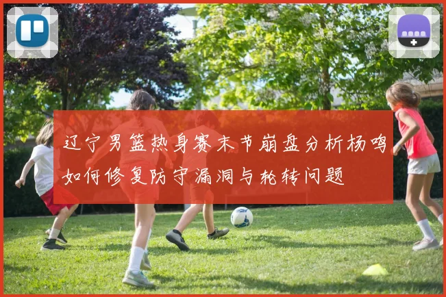 辽宁男篮热身赛末节崩盘分析杨鸣如何修复防守漏洞与轮转问题