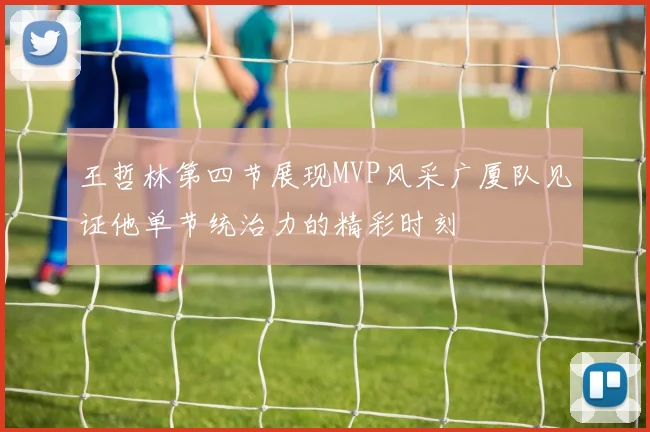 王哲林第四节展现MVP风采广厦队见证他单节统治力的精彩时刻