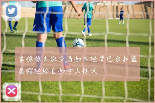 基德称文班亚马如年轻贾巴尔扣篮盖帽轻松自如令人惊叹