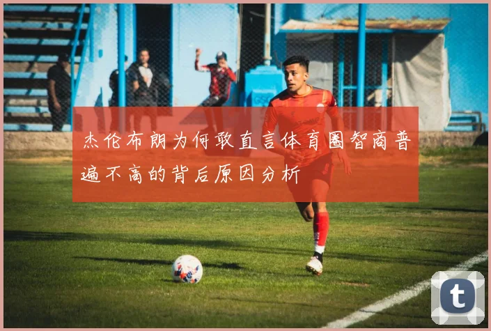 杰伦布朗为何敢直言体育圈智商普遍不高的背后原因分析