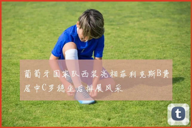 葡萄牙国家队西装亮相菲利克斯B费居中C罗稳坐后排展风采
