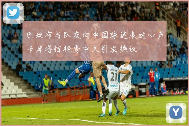巴坎布与队友向中国球迷表达心声卡库塔惊艳秀中文引发热议