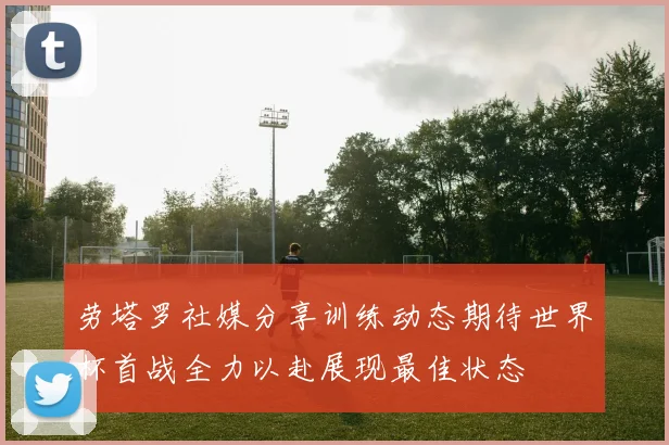 劳塔罗社媒分享训练动态期待世界杯首战全力以赴展现最佳状态