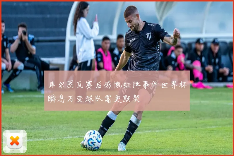 库尔图瓦赛后感慨红牌事件世界杯瞬息万变球队需更默契