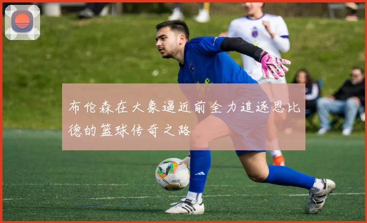布伦森在大象逼近前全力追逐恩比德的篮球传奇之路