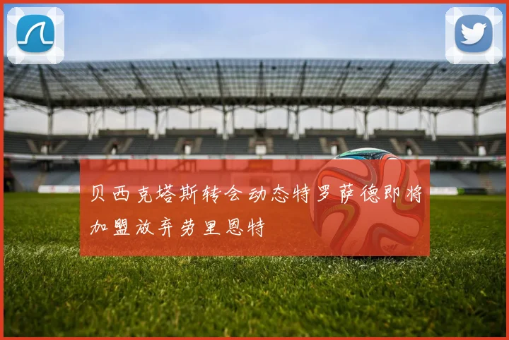贝西克塔斯转会动态特罗萨德即将加盟放弃劳里恩特