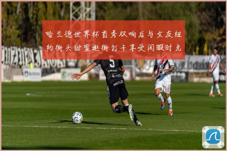 哈兰德世界杯首秀双响后与女友纽约街头甜蜜逛街打卡享受闲暇时光