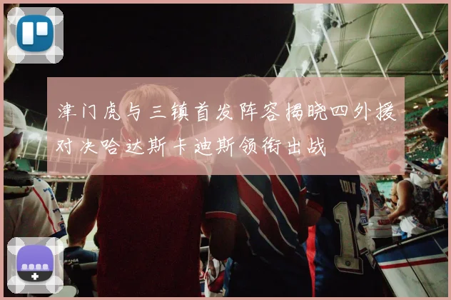 津门虎与三镇首发阵容揭晓四外援对决哈达斯卡迪斯领衔出战