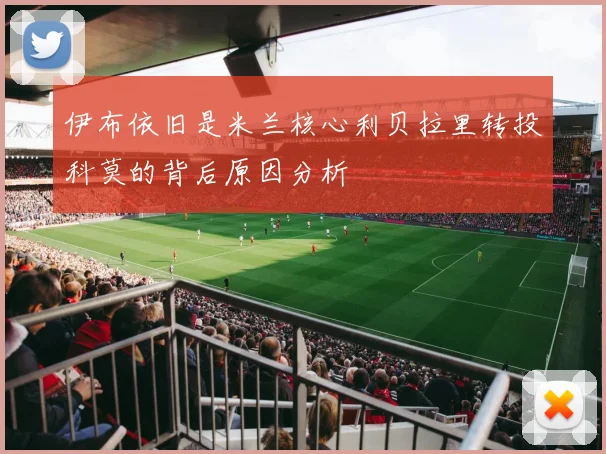 伊布依旧是米兰核心利贝拉里转投科莫的背后原因分析