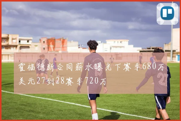 霍福德新合同薪水曝光下赛季680万美元27到28赛季720万