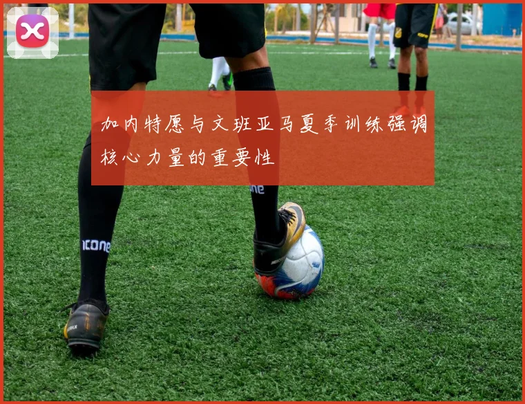 加内特愿与文班亚马夏季训练强调核心力量的重要性