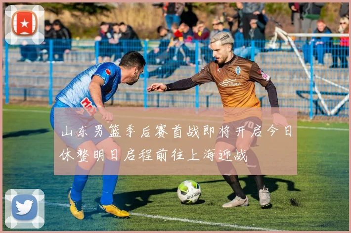 山东男篮季后赛首战即将开启今日休整明日启程前往上海迎战