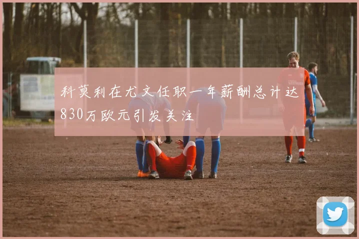 科莫利在尤文任职一年薪酬总计达830万欧元引发关注